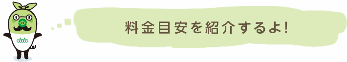 だいたいの目安料金を紹介するよ！